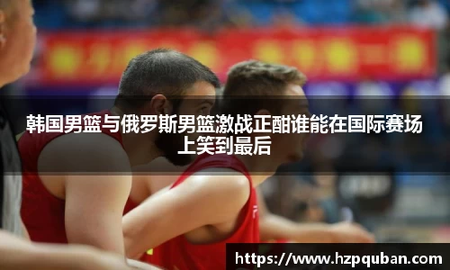 韩国男篮与俄罗斯男篮激战正酣谁能在国际赛场上笑到最后